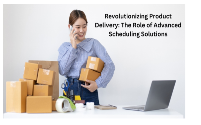 Revolutionizing Product Delivery: The Role of Advanced Scheduling Solutions